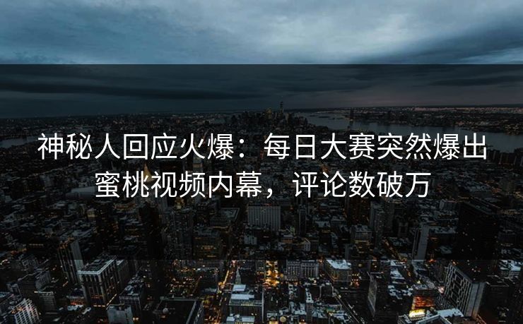 神秘人回应火爆：每日大赛突然爆出蜜桃视频内幕，评论数破万