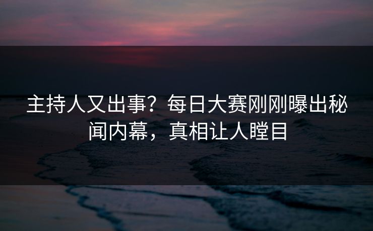 主持人又出事？每日大赛刚刚曝出秘闻内幕，真相让人瞠目