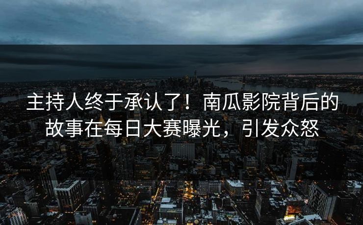 主持人终于承认了！南瓜影院背后的故事在每日大赛曝光，引发众怒