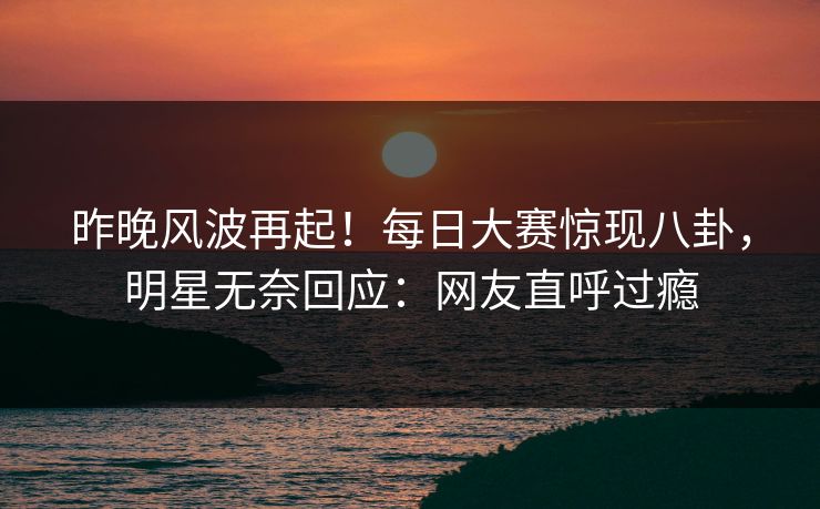 昨晚风波再起！每日大赛惊现八卦，明星无奈回应：网友直呼过瘾
