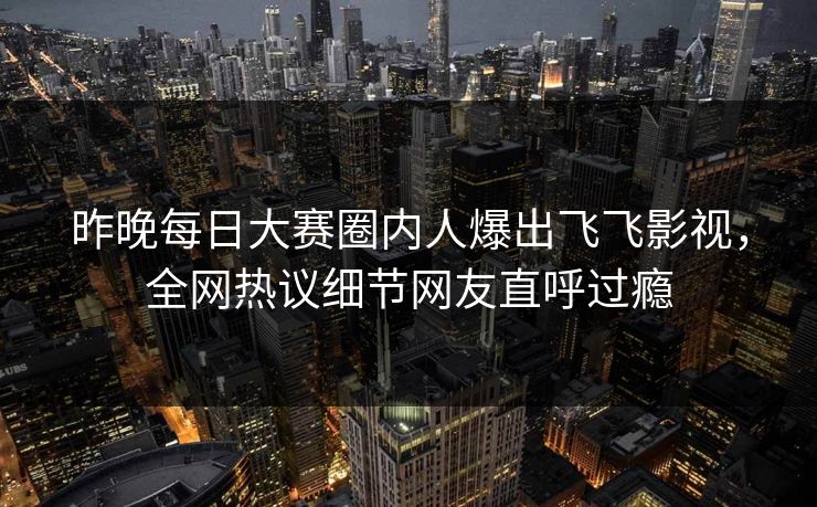 昨晚每日大赛圈内人爆出飞飞影视，全网热议细节网友直呼过瘾