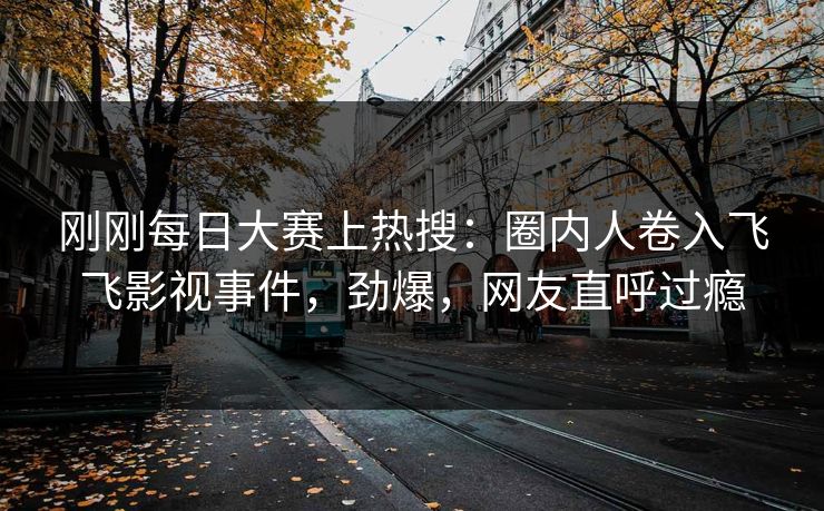 刚刚每日大赛上热搜：圈内人卷入飞飞影视事件，劲爆，网友直呼过瘾