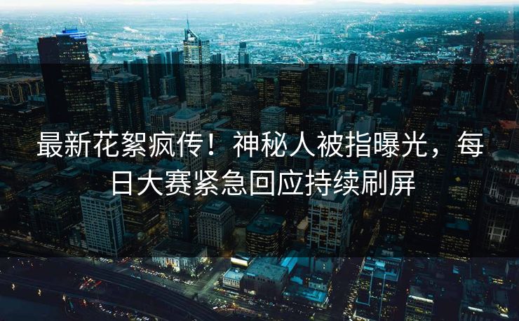 最新花絮疯传！神秘人被指曝光，每日大赛紧急回应持续刷屏