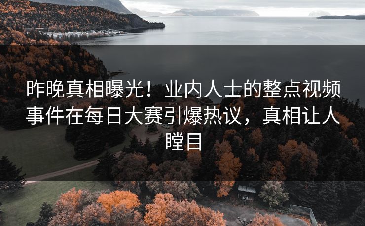昨晚真相曝光！业内人士的整点视频事件在每日大赛引爆热议，真相让人瞠目