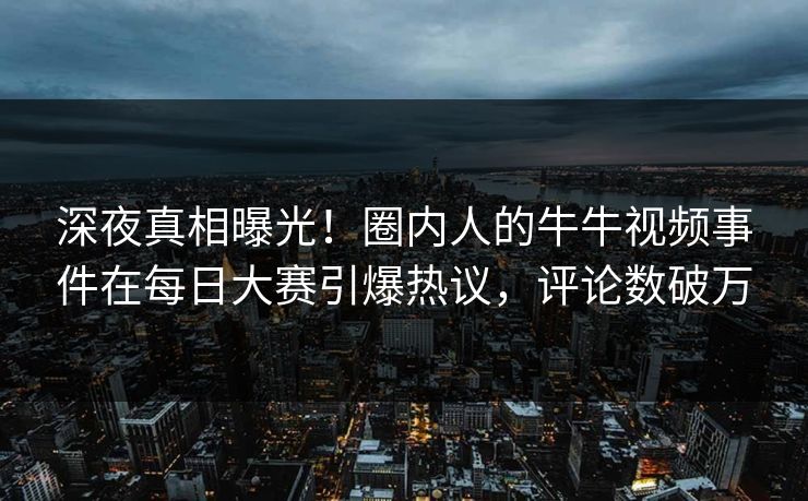 深夜真相曝光！圈内人的牛牛视频事件在每日大赛引爆热议，评论数破万