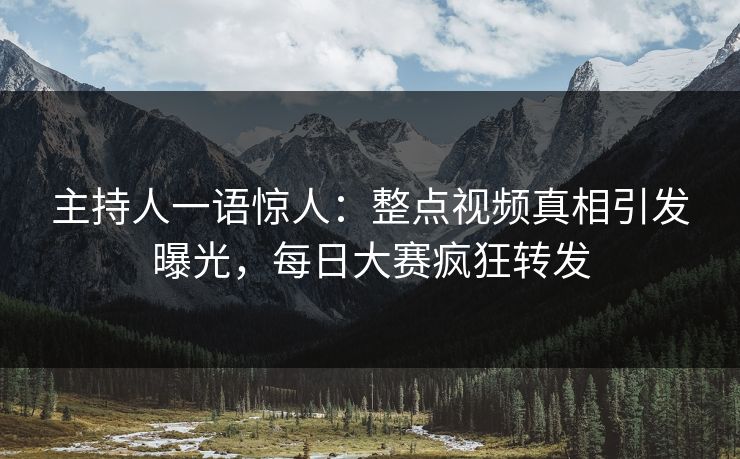 主持人一语惊人：整点视频真相引发曝光，每日大赛疯狂转发