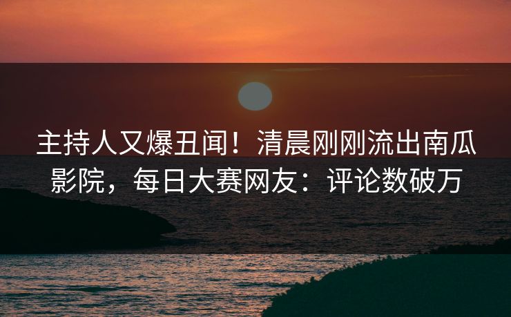 主持人又爆丑闻！清晨刚刚流出南瓜影院，每日大赛网友：评论数破万
