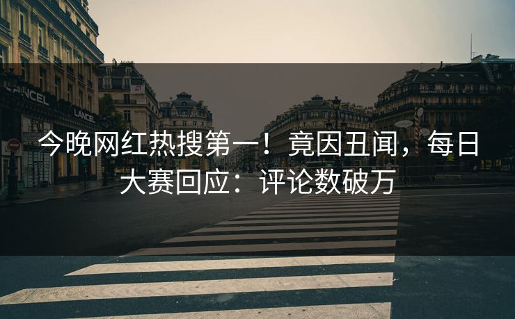今晚网红热搜第一！竟因丑闻，每日大赛回应：评论数破万