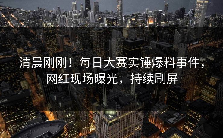 清晨刚刚！每日大赛实锤爆料事件，网红现场曝光，持续刷屏