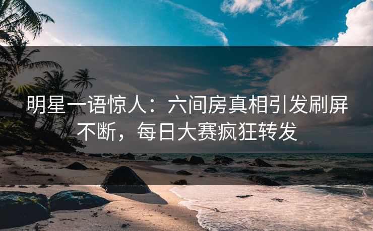 明星一语惊人：六间房真相引发刷屏不断，每日大赛疯狂转发