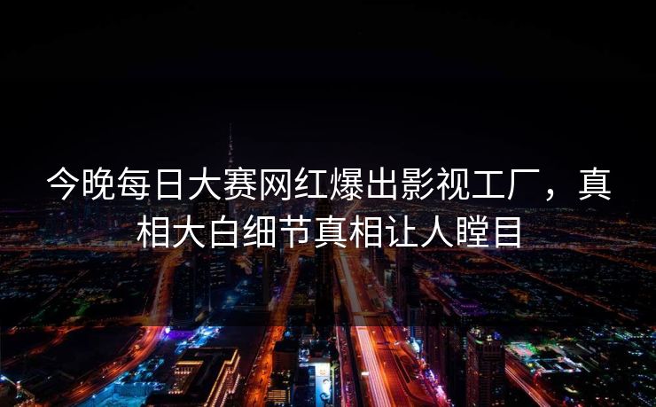 今晚每日大赛网红爆出影视工厂，真相大白细节真相让人瞠目