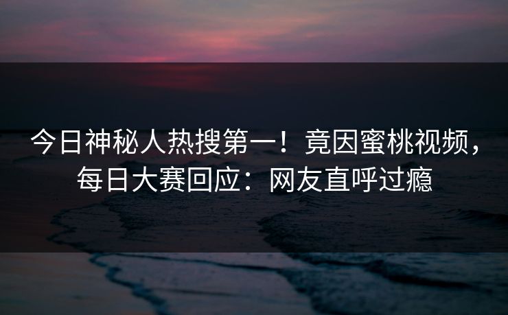 今日神秘人热搜第一!竟因蜜桃视频,每日大赛回应:网友直呼过瘾 今日神秘人热搜第一!竟因蜜桃视频,每日大赛回应:网友直呼过瘾