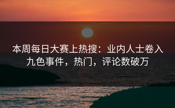 本周每日大赛上热搜：业内人士卷入九色事件，热门，评论数破万