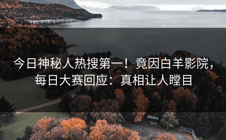 今日神秘人热搜第一！竟因白羊影院，每日大赛回应：真相让人瞠目