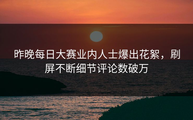 昨晚每日大赛业内人士爆出花絮，刷屏不断细节评论数破万