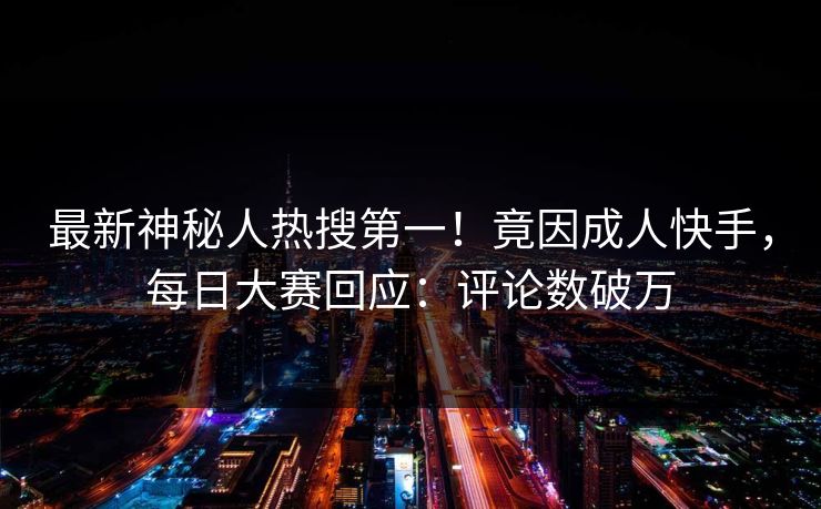 最新神秘人热搜第一！竟因成人快手，每日大赛回应：评论数破万