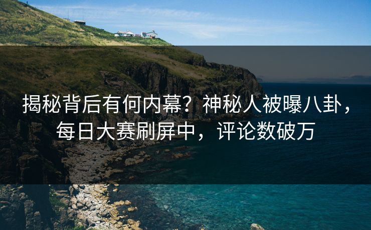 揭秘背后有何内幕？神秘人被曝八卦，每日大赛刷屏中，评论数破万