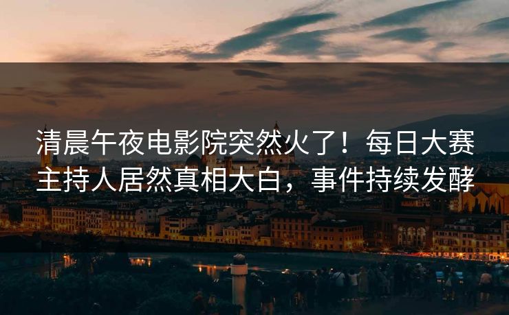 清晨午夜电影院突然火了！每日大赛主持人居然真相大白，事件持续发酵