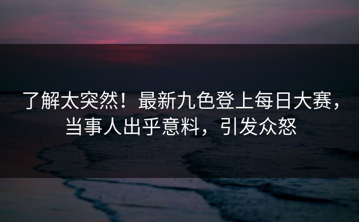 了解太突然！最新九色登上每日大赛，当事人出乎意料，引发众怒