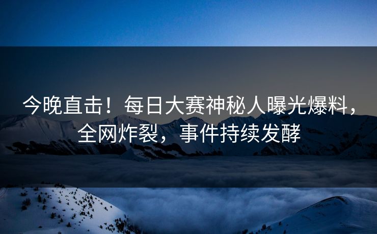 今晚直击！每日大赛神秘人曝光爆料，全网炸裂，事件持续发酵