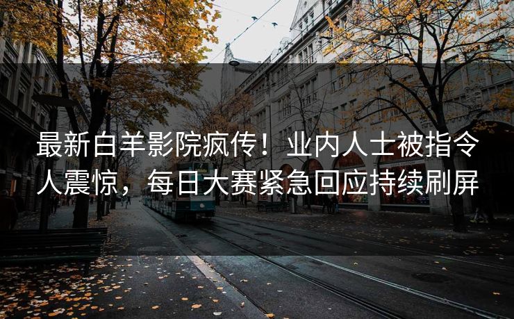 最新白羊影院疯传！业内人士被指令人震惊，每日大赛紧急回应持续刷屏