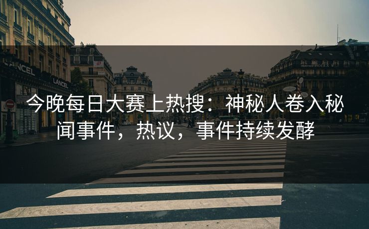 今晚每日大赛上热搜：神秘人卷入秘闻事件，热议，事件持续发酵