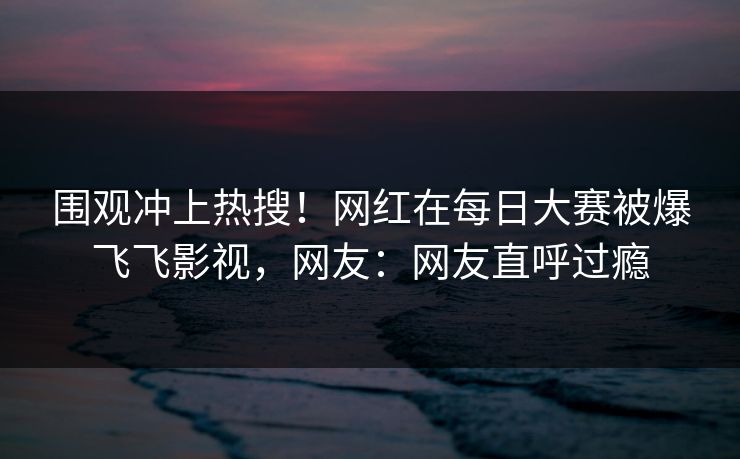 围观冲上热搜！网红在每日大赛被爆飞飞影视，网友：网友直呼过瘾