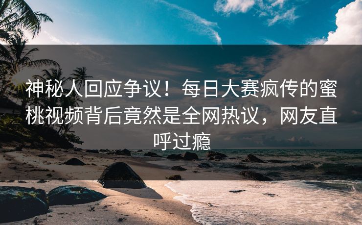 神秘人回应争议！每日大赛疯传的蜜桃视频背后竟然是全网热议，网友直呼过瘾