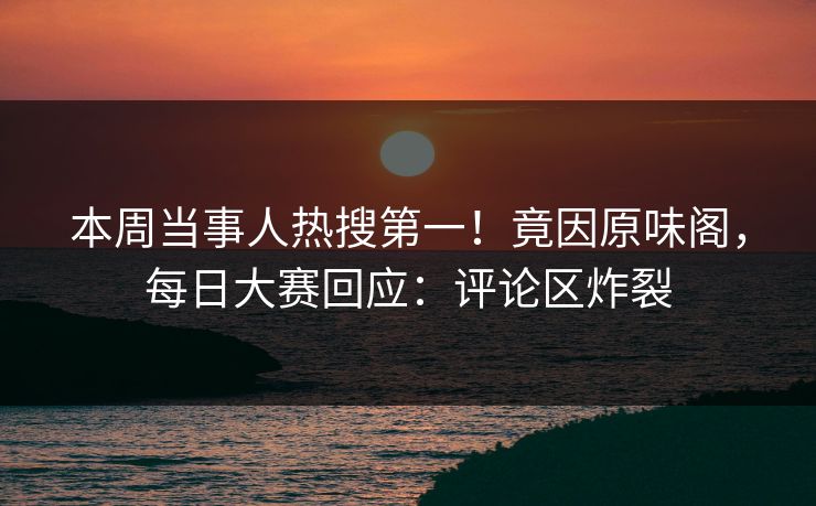 本周当事人热搜第一！竟因原味阁，每日大赛回应：评论区炸裂