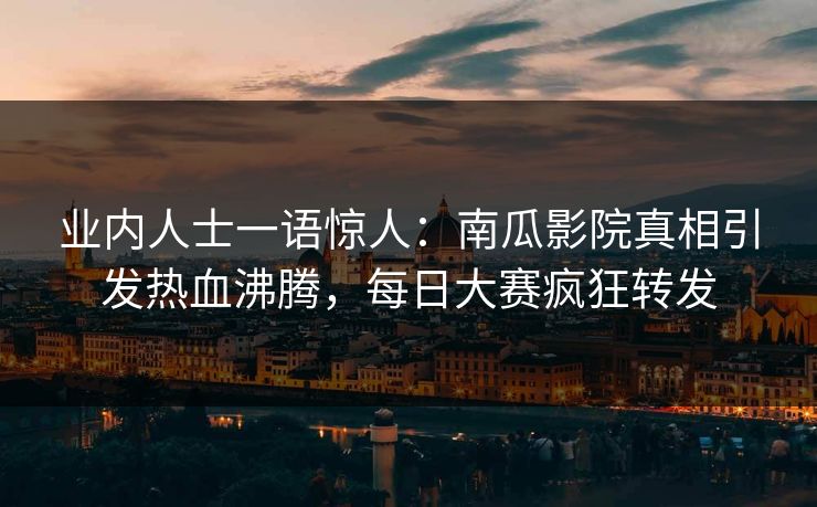 业内人士一语惊人：南瓜影院真相引发热血沸腾，每日大赛疯狂转发