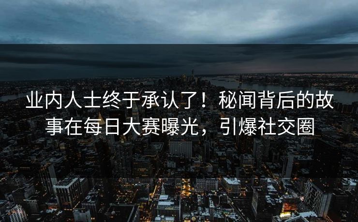业内人士终于承认了！秘闻背后的故事在每日大赛曝光，引爆社交圈