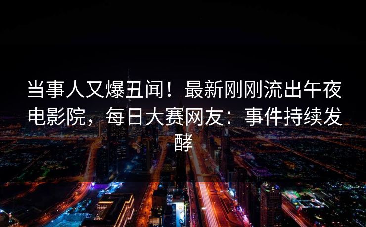 当事人又爆丑闻！最新刚刚流出午夜电影院，每日大赛网友：事件持续发酵