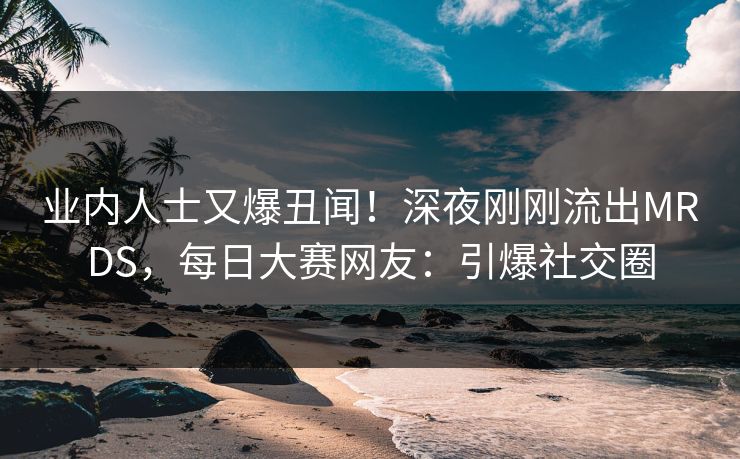 业内人士又爆丑闻！深夜刚刚流出MRDS，每日大赛网友：引爆社交圈