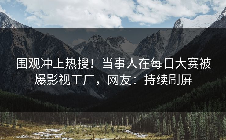 围观冲上热搜！当事人在每日大赛被爆影视工厂，网友：持续刷屏