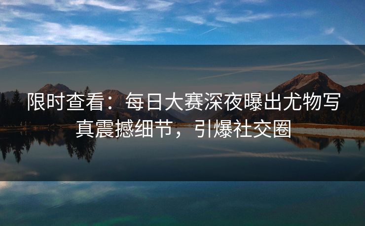 限时查看：每日大赛深夜曝出尤物写真震撼细节，引爆社交圈