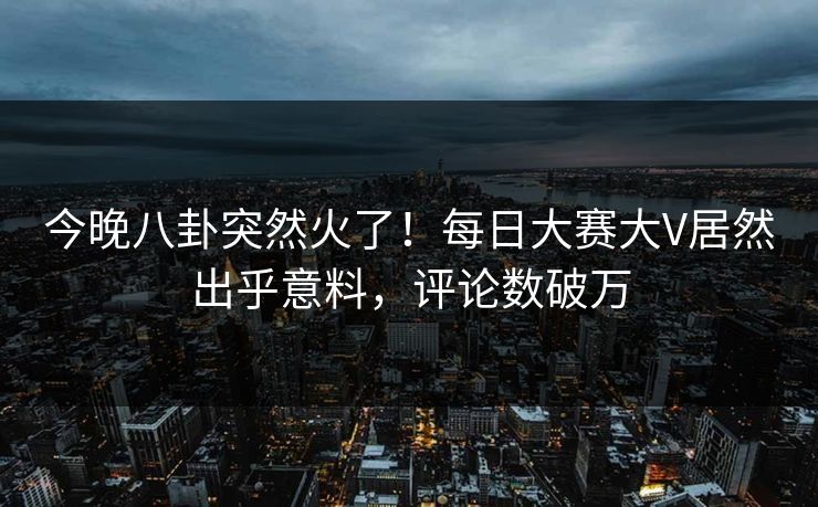 今晚八卦突然火了！每日大赛大V居然出乎意料，评论数破万