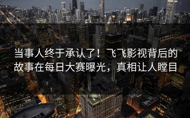 当事人终于承认了！飞飞影视背后的故事在每日大赛曝光，真相让人瞠目