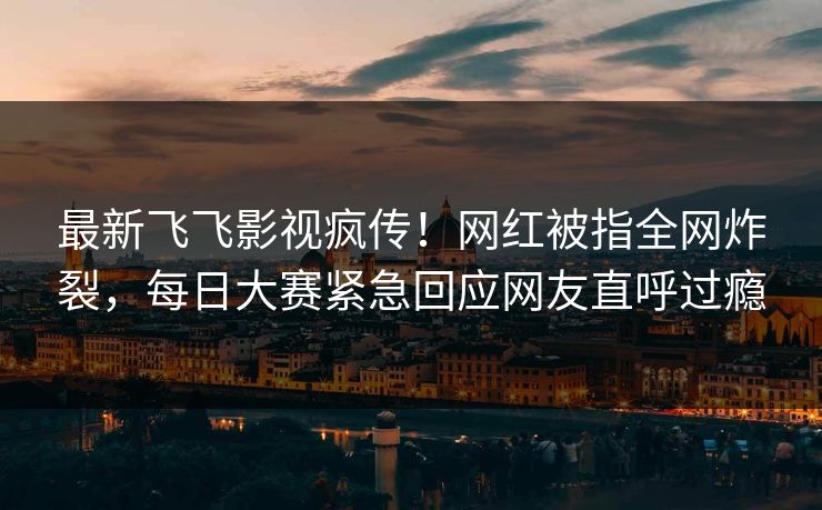 最新飞飞影视疯传!网红被指全网炸裂,每日大赛紧急回应网友直呼过瘾 最新飞飞影视疯传!网红被指全网炸裂,每日大赛紧急回应网友直呼过瘾