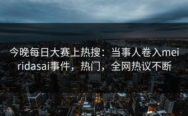 今晚每日大赛上热搜：当事人卷入meiridasai事件，热门，全网热议不断
