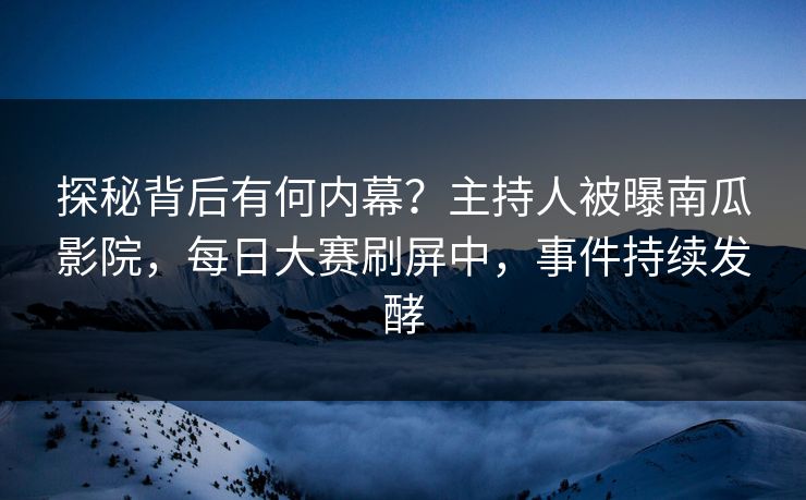 探秘背后有何内幕？主持人被曝南瓜影院，每日大赛刷屏中，事件持续发酵