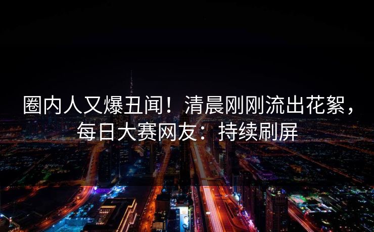 圈内人又爆丑闻！清晨刚刚流出花絮，每日大赛网友：持续刷屏