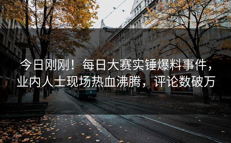 今日刚刚！每日大赛实锤爆料事件，业内人士现场热血沸腾，评论数破万