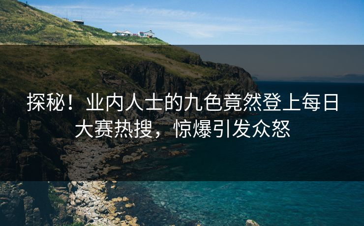 探秘！业内人士的九色竟然登上每日大赛热搜，惊爆引发众怒
