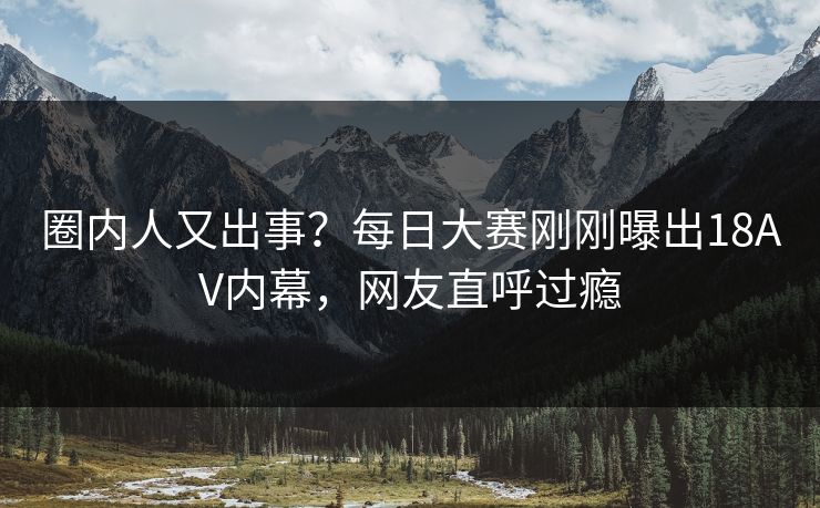 圈内人又出事？每日大赛刚刚曝出18AV内幕，网友直呼过瘾