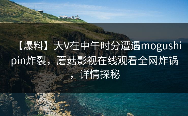 【爆料】大V在中午时分遭遇mogushipin炸裂，蘑菇影视在线观看全网炸锅，详情探秘