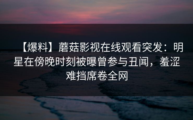【爆料】蘑菇影视在线观看突发：明星在傍晚时刻被曝曾参与丑闻，羞涩难挡席卷全网