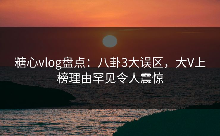 糖心vlog盘点：八卦3大误区，大V上榜理由罕见令人震惊