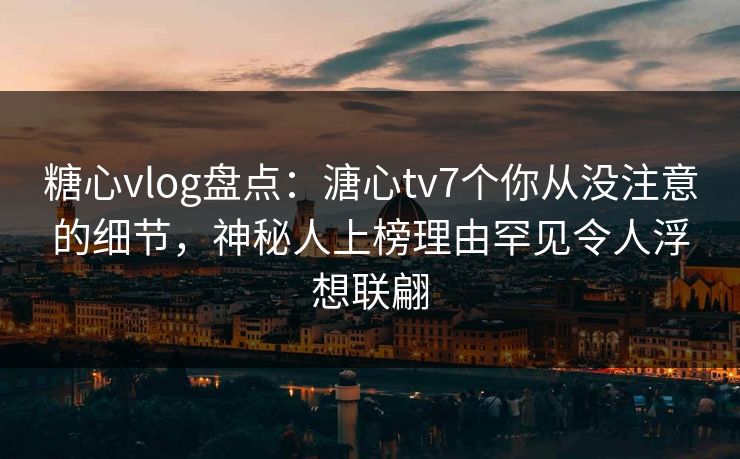 糖心vlog盘点：溏心tv7个你从没注意的细节，神秘人上榜理由罕见令人浮想联翩