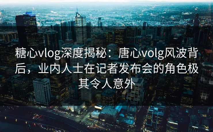 糖心vlog深度揭秘:唐心volg风波背后,业内人士在记者发布会的角色极其令人意外 糖心vlog深度揭秘:唐心volg风波背后,业内人士在记者发布会的角色极其令人意外