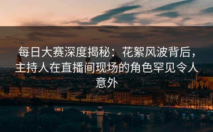 每日大赛深度揭秘：花絮风波背后，主持人在直播间现场的角色罕见令人意外